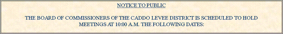 Text Box: NOTICE TO PUBLICTHE BOARD OF COMMISSIONERS OF THE CADDO LEVEE DISTRICT IS SCHEDULED TO HOLD MEETINGS AT 10:00 A.M. THE FOLLOWING DATES:
