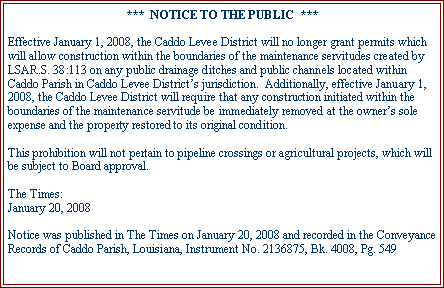 Text Box: ***  NOTICE TO THE PUBLIC  ***Effective January 1, 2008, the Caddo Levee District will no longer grant permits which will allow construction within the boundaries of the maintenance servitudes created by LSAR.S. 38:113 on any public drainage ditches and public channels located within Caddo Parish in Caddo Levee Districts jurisdiction.  Additionally, effective January 1, 2008, the Caddo Levee District will require that any construction initiated within the boundaries of the maintenance servitude be immediately removed at the owners sole expense and the property restored to its original condition.This prohibition will not pertain to pipeline crossings or agricultural projects, which will be subject to Board approval.The Times:January 20, 2008Notice was published in The Times on January 20, 2008 and recorded in the Conveyance Records of Caddo Parish, Louisiana, Instrument No. 2136875, Bk. 4008, Pg. 549